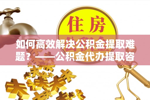 大兴安岭如何高效解决公积金提取难题？——公积金代办提取咨询服务全解析