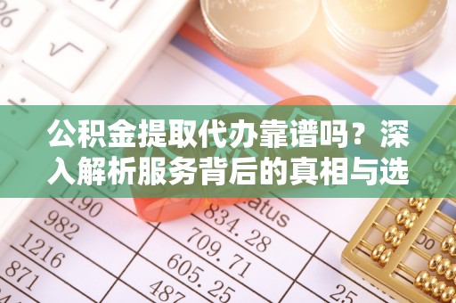 大兴安岭公积金提取代办靠谱吗？深入解析服务背后的真相与选择指南